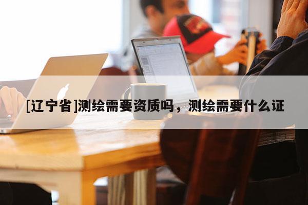 [辽宁省]测绘需要资质吗，测绘需要什么证