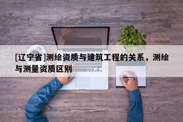 [辽宁省]测绘资质与建筑工程的关系，测绘与测量资质区别