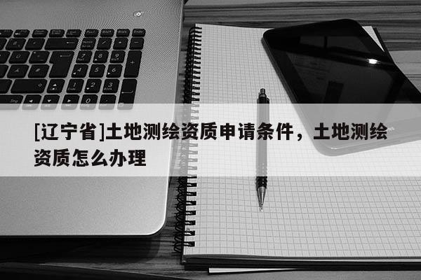 [辽宁省]土地测绘资质申请条件，土地测绘资质怎么办理