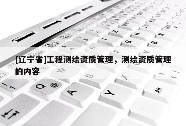 [辽宁省]工程测绘资质管理，测绘资质管理的内容