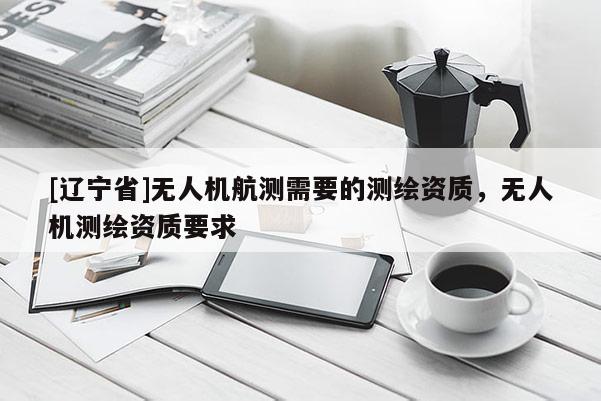[辽宁省]无人机航测需要的测绘资质，无人机测绘资质要求