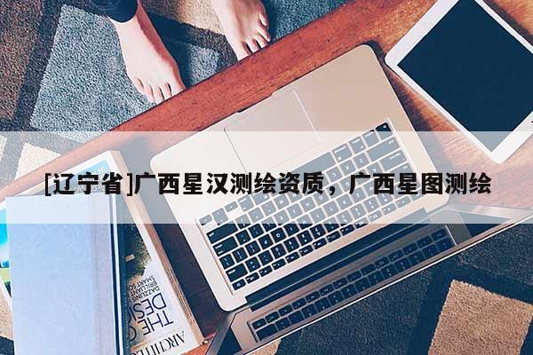 [辽宁省]广西星汉测绘资质，广西星图测绘