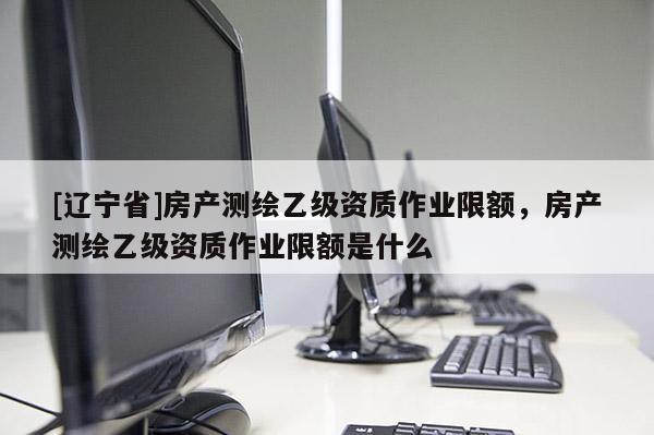 [辽宁省]房产测绘乙级资质作业限额，房产测绘乙级资质作业限额是什么