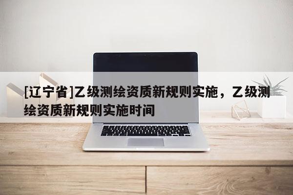 [辽宁省]乙级测绘资质新规则实施，乙级测绘资质新规则实施时间