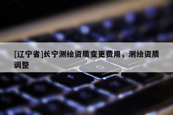 [辽宁省]长宁测绘资质变更费用，测绘资质调整