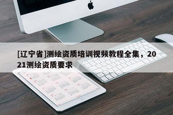 [辽宁省]测绘资质培训视频教程全集，2021测绘资质要求