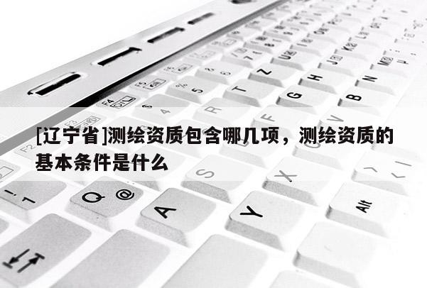 [辽宁省]测绘资质包含哪几项，测绘资质的基本条件是什么