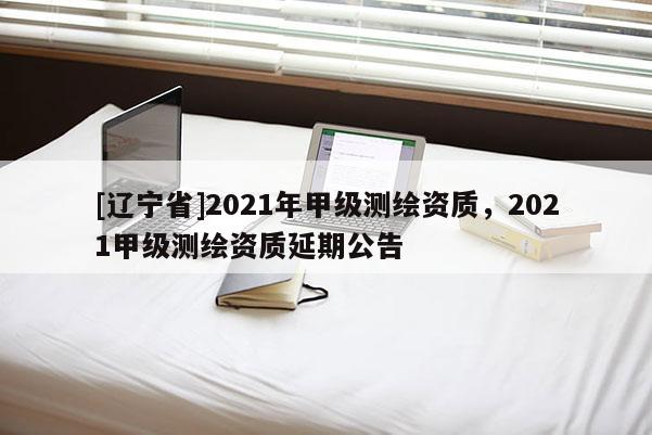 [辽宁省]2021年甲级测绘资质，2021甲级测绘资质延期公告