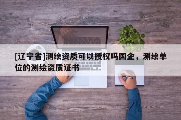[辽宁省]测绘资质可以授权吗国企，测绘单位的测绘资质证书