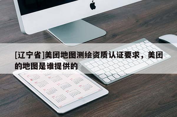 [辽宁省]美团地图测绘资质认证要求，美团的地图是谁提供的