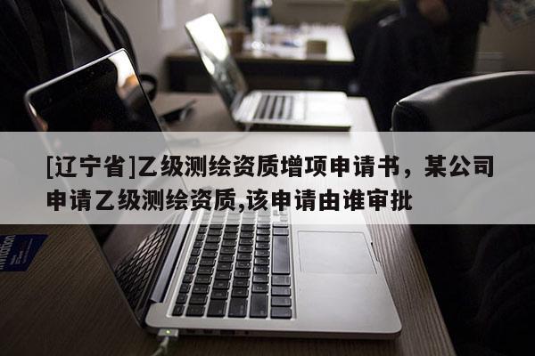 [辽宁省]乙级测绘资质增项申请书，某公司申请乙级测绘资质,该申请由谁审批