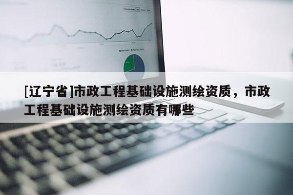 [辽宁省]市政工程基础设施测绘资质，市政工程基础设施测绘资质有哪些