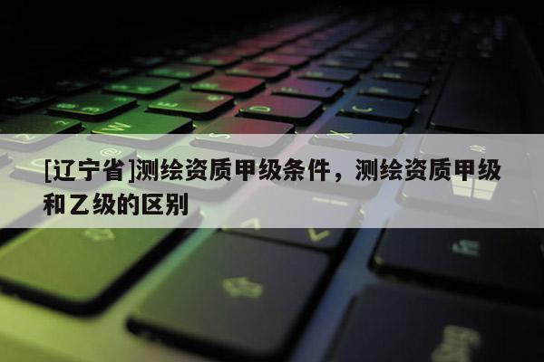 [辽宁省]测绘资质甲级条件，测绘资质甲级和乙级的区别