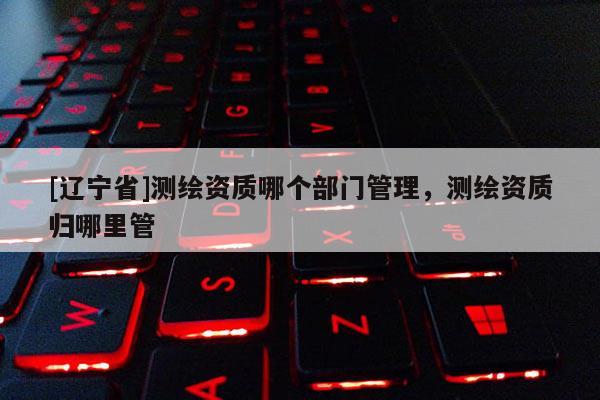 [辽宁省]测绘资质哪个部门管理，测绘资质归哪里管