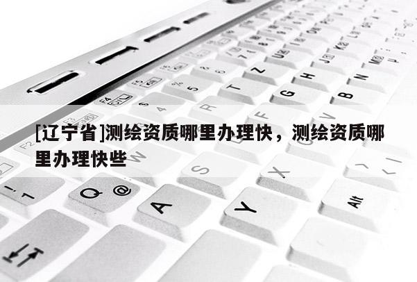 [辽宁省]测绘资质哪里办理快，测绘资质哪里办理快些