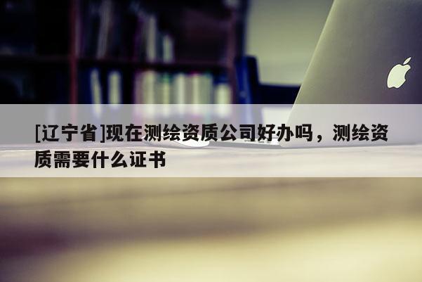 [辽宁省]现在测绘资质公司好办吗，测绘资质需要什么证书
