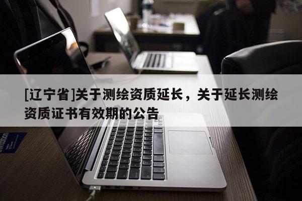 [辽宁省]关于测绘资质延长，关于延长测绘资质证书有效期的公告