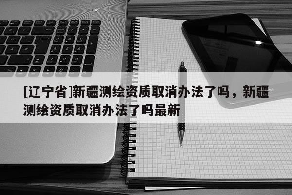 [辽宁省]新疆测绘资质取消办法了吗，新疆测绘资质取消办法了吗最新