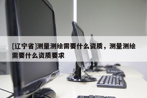 [辽宁省]测量测绘需要什么资质，测量测绘需要什么资质要求