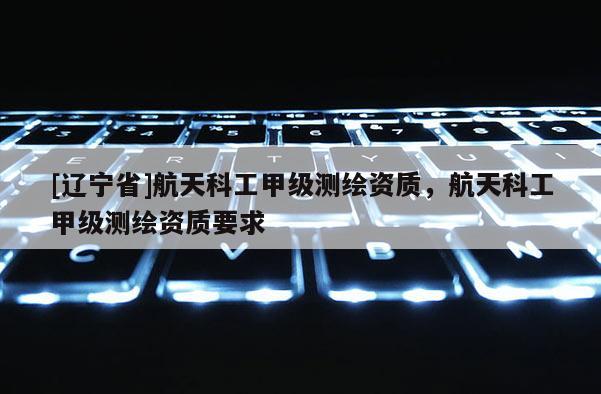 [辽宁省]航天科工甲级测绘资质，航天科工甲级测绘资质要求