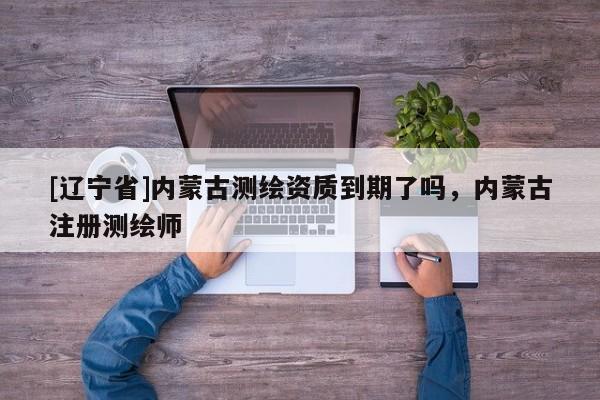 [辽宁省]内蒙古测绘资质到期了吗，内蒙古注册测绘师