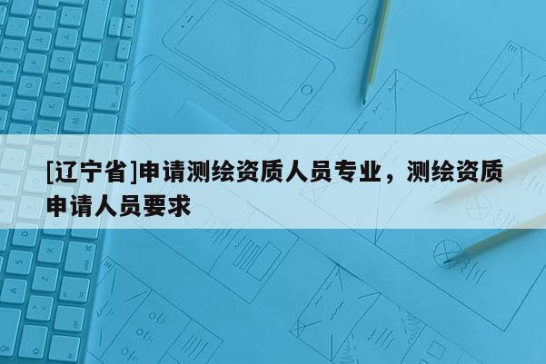 [辽宁省]申请测绘资质人员专业，测绘资质申请人员要求