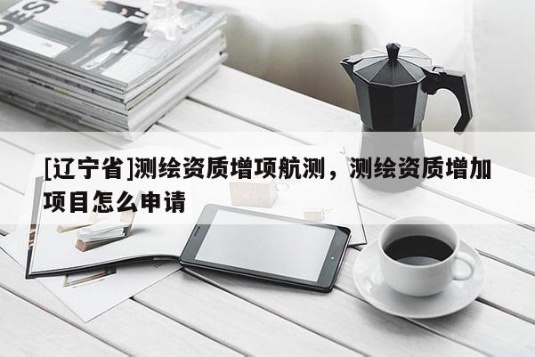 [辽宁省]测绘资质增项航测，测绘资质增加项目怎么申请
