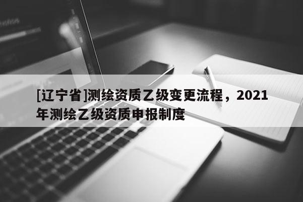 [辽宁省]测绘资质乙级变更流程，2021年测绘乙级资质申报制度