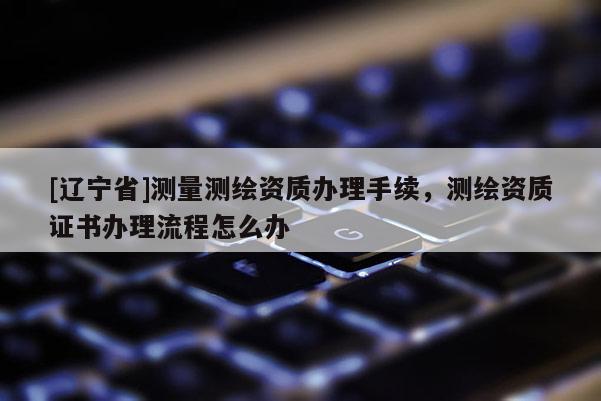 [辽宁省]测量测绘资质办理手续，测绘资质证书办理流程怎么办