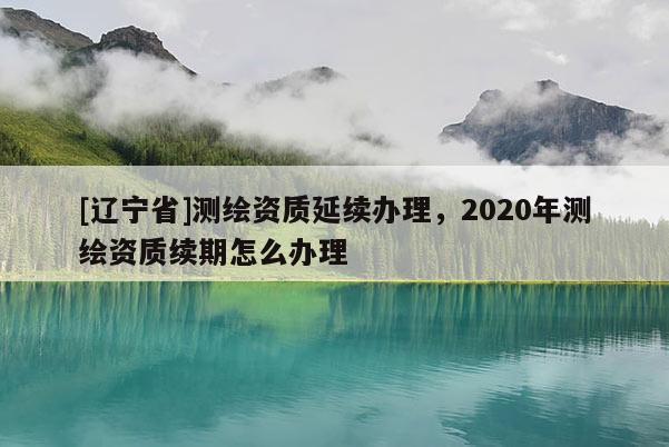 [辽宁省]测绘资质延续办理，2020年测绘资质续期怎么办理