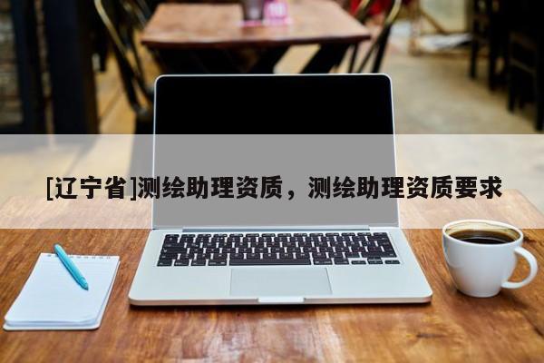 [辽宁省]测绘助理资质，测绘助理资质要求