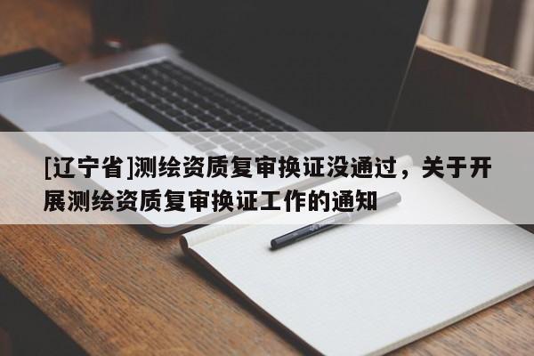 [辽宁省]测绘资质复审换证没通过，关于开展测绘资质复审换证工作的通知