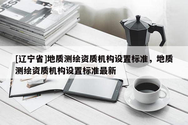 [辽宁省]地质测绘资质机构设置标准，地质测绘资质机构设置标准最新