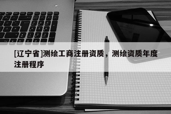 [辽宁省]测绘工商注册资质，测绘资质年度注册程序