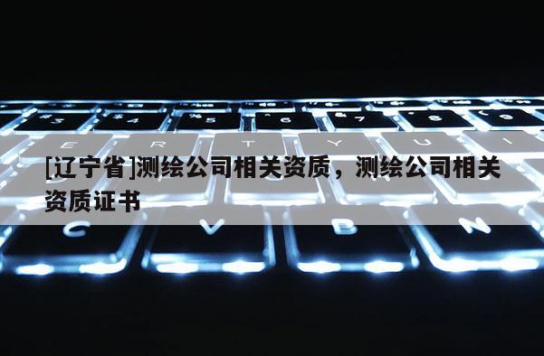 [辽宁省]测绘公司相关资质，测绘公司相关资质证书