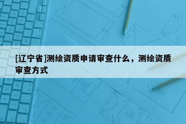 [辽宁省]测绘资质申请审查什么，测绘资质审查方式