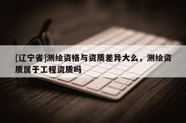 [辽宁省]测绘资格与资质差异大么，测绘资质属于工程资质吗