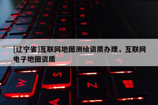 [辽宁省]互联网地图测绘资质办理，互联网电子地图资质