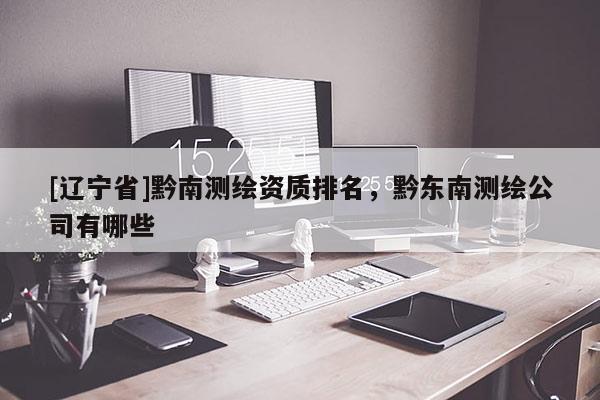 [辽宁省]黔南测绘资质排名，黔东南测绘公司有哪些