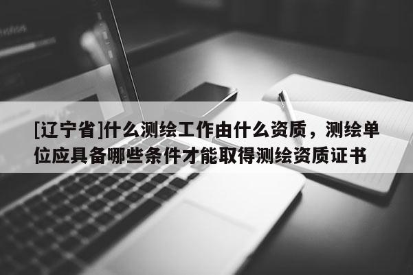 [辽宁省]什么测绘工作由什么资质，测绘单位应具备哪些条件才能取得测绘资质证书