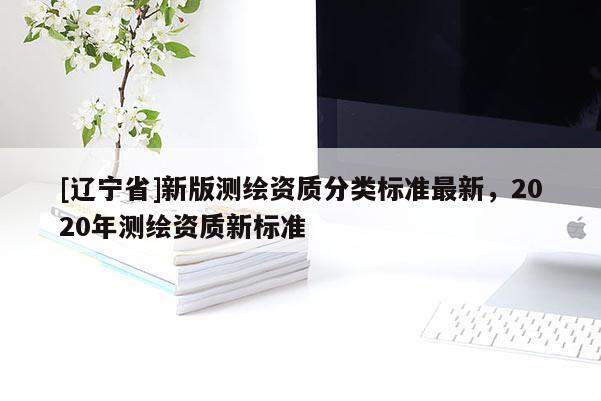 [辽宁省]新版测绘资质分类标准最新，2020年测绘资质新标准
