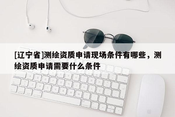 [辽宁省]测绘资质申请现场条件有哪些，测绘资质申请需要什么条件