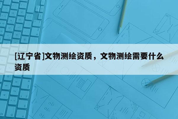 [辽宁省]文物测绘资质，文物测绘需要什么资质