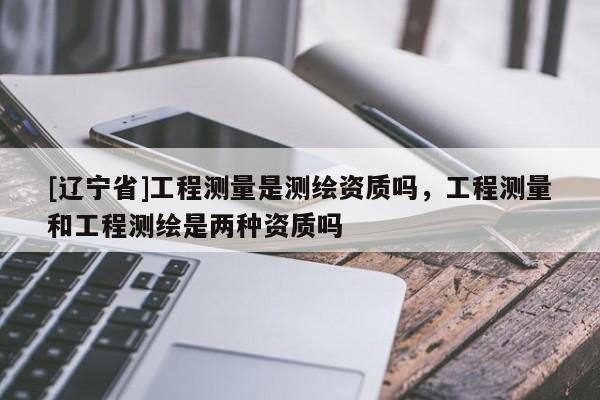 [辽宁省]工程测量是测绘资质吗，工程测量和工程测绘是两种资质吗