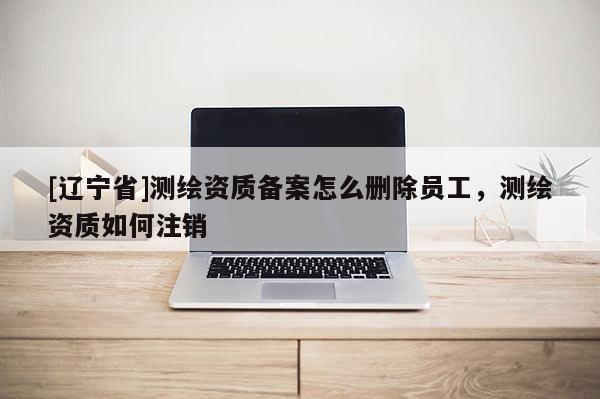 [辽宁省]测绘资质备案怎么删除员工，测绘资质如何注销