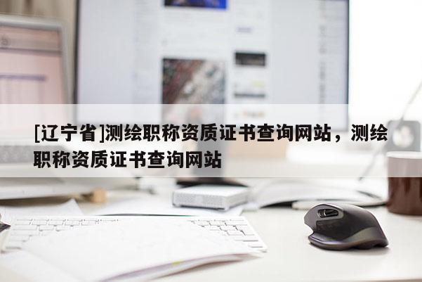 [辽宁省]测绘职称资质证书查询网站，测绘职称资质证书查询网站