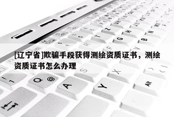 [辽宁省]欺骗手段获得测绘资质证书，测绘资质证书怎么办理