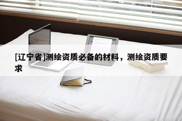 [辽宁省]测绘资质必备的材料，测绘资质要求