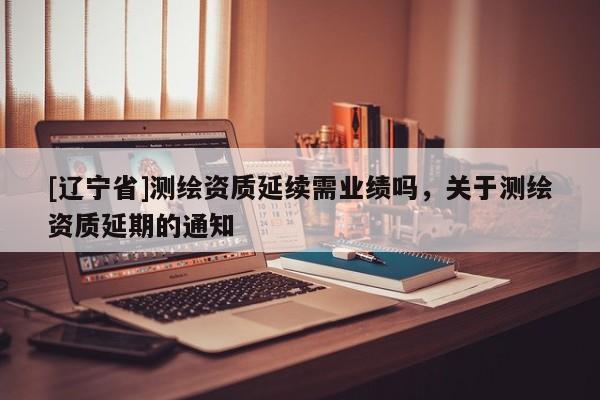 [辽宁省]测绘资质延续需业绩吗，关于测绘资质延期的通知
