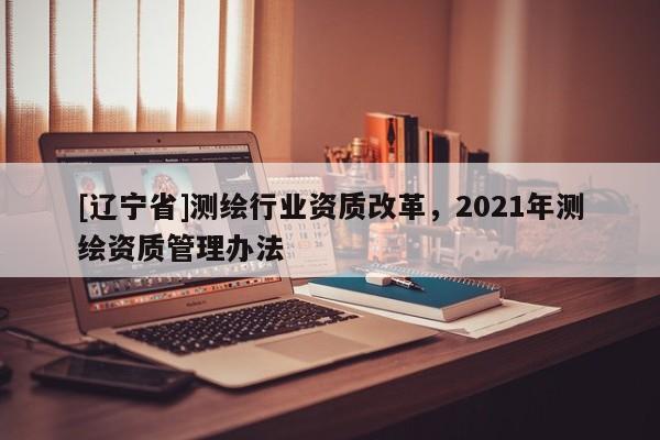 [辽宁省]测绘行业资质改革，2021年测绘资质管理办法